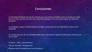 Conclusiones:
La estrategia de fijación de precios correcta que una empresa establece para sus productos, debe
tomarse como una herramienta muy importante (aunque no la única) para lograr los resultados
deseados.
La estrategia a seguir no debe tomarse a la ligera, puesto que de esto dependerá el futuro de la
compañía.
La correcta elección de una estrategia debe tener como base la siguiente información vital para que
sea un éxito
Producto – Tipo – Características
Tipo de mercado – Competencia
Objetivos de la compañía para con el producto
 
