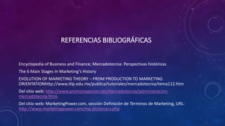 REFERENCIAS BIBLIOGRÁFICAS
Encyclopedia of Business and Finance; Mercadotecnia: Perspectivas históricas
The 6 Main Stages in Marketing’s History
EVOLUTION OF MARKETING THEORY – FROM PRODUCTION TO MARKETING
ORIENTATIONhttp://www.itlp.edu.mx/publica/tutoriales/mercadotecnia/tema112.htm
Del sitio web: http://www.promonegocios.net/mercadotecnia/administracion-
mercadotecnia.html.
Del sitio web: MarketingPower.com, sección Definición de Términos de Marketing, URL:
http://www.marketingpower.com/mg-dictionary.php
 