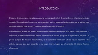 INTRODUCCION
El sistema de economía de mercado se ocupa, tal como se puede inferir de su nombre, en el funcionamiento del
mercado. El mercado es el mecanismo que responde a las tres preguntas fundamentales que se plantea todo
sistema económico: ¿qué producir? ¿Cómo producir? ¿Para quién se produce?
Cuando se habla de mercado, se esta pensando simultáneamente en el juego de la oferta y de la demanda. La
interacción de ambas determina los precios, siendo éstos las señales que guían la asignación de recursos. Los
precios cumplen dos misiones fundamentales, la de suministrar información y la de proveer incentivos a los
distintos agentes, para que, actuando en su propio interés, hagan que el conjunto del sistema funcione
eficazmente.
 