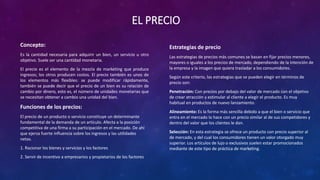 EL PRECIO
Concepto:
Es la cantidad necesaria para adquirir un bien, un servicio u otro
objetivo. Suele ser una cantidad monetaria.
El precio es el elemento de la mezcla de marketing que produce
ingresos; los otros producen costos. El precio también es unos de
los elementos más flexibles: se puede modificar rápidamente,
también se puede decir que el precio de un bien es su relación de
cambio por dinero, esto es, el número de unidades monetarias que
se necesitan obtener a cambio una unidad del bien.
Funciones de los precios:
El precio de un producto o servicio constituye un determinante
fundamental de la demanda de un artículo. Afecta a la posición
competitiva de una firma a su participación en el mercado. De ahí
que ejerza fuerte influencia sobre los ingresos y las utilidades
netas.
1. Racionar los bienes y servicios y los factores
2. Servir de incentivo a empresarios y propietarios de los factores
Estrategias de precio
Las estrategias de precios más comunes se basan en fijar precios menores,
mayores o iguales a los precios de mercado, dependiendo de la intención de
la empresa y la imagen que quiera trasladar a los consumidores.
Según este criterio, las estrategias que se pueden elegir en términos de
precio son:
Penetración: Con precios por debajo del valor de mercado con el objetivo
de crear atracción y estimular al cliente a elegir el producto. Es muy
habitual en productos de nuevo lanzamiento.
Alineamiento: Es la forma más sencilla debido a que el bien o servicio que
entra en el mercado lo hace con un precio similar al de sus competidores y
dentro del valor que los clientes le dan.
Selección: En esta estrategia se ofrece un producto con precio superior al
de mercado, y del cual los consumidores tienen un valor otorgado muy
superior. Los artículos de lujo o exclusivos suelen estar promocionados
mediante de este tipo de práctica de marketing.
 