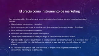 El precio como instrumento de marketing
Para los responsables del marketing de una organización, el precio tiene una gran importancia por estas
razones:
• El precio es un instrumento a corto plazo
• Es un instrumento con el que se puede actuar, dentro de unos limites, con rapidez y flexibilidad.
• Es un poderoso instrumento competitivo
• Es el único instrumento que proporciona ingresos.
• Tiene importantes repercusiones psicológicas sobre el consumidor o usuario
• El precio debe estar de acuerdo con el valor percibido por el consumidor. Si el precio es muy
alto, el consumidor no estará dispuesto a comprar algo que, a su entender, tiene un valor
menor.
• La sensibilidad al precio y en consecuencia, la importancia asignada al mismo por el
consumidor no siempre es constante.
 