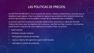LAS POLITICAS DE PRECIOS.
LA POLÍTICA DE PRECIOS?➢ Es el conjunto de normas, criterios, lineamientos y acciones que se
establecen para regular y fijar la cantidad de ingresos que provienen de la venta de bienes y/o
servicios que produce el sector público a través de sus dependencias y entidades.
Lo primero que hace la empresa es decidir dónde quiere posicionar su oferta de mercado.
Cuánto más claros sean los objetivos de la empresa, más fácil será fijar el precio: Una empresa
puede buscar cualquiera de cinco objetivos principales al fijar sus precios:
• Supervivencia.
• Utilidades actuales máximas
• · Participación máxima de mercado
• · Captura máxima del segmento superior del mercado
• · Liderazgo en calidad de productos
 
