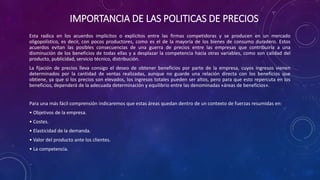 IMPORTANCIA DE LAS POLITICAS DE PRECIOS
Esta radica en los acuerdos implícitos o explícitos entre las firmas competidoras y se producen en un mercado
oligopolístico, es decir, con pocos productores, como es el de la mayoría de los bienes de consumo duradero. Estos
acuerdos evitan las posibles consecuencias de una guerra de precios entre las empresas que contribuiría a una
disminución de los beneficios de todas ellas y a desplazar la competencia hacia otras variables, como son calidad del
producto, publicidad, servicio técnico, distribución.
La fijación de precios lleva consigo el deseo de obtener beneficios por parte de la empresa, cuyos ingresos vienen
determinados por la cantidad de ventas realizadas, aunque no guarde una relación directa con los beneficios que
obtiene, ya que si los precios son elevados, los ingresos totales pueden ser altos, pero para que esto repercuta en los
beneficios, dependerá de la adecuada determinación y equilibrio entre las denominadas «áreas de beneficios».
Para una más fácil comprensión indicaremos que estas áreas quedan dentro de un contexto de fuerzas resumidas en:
• Objetivos de la empresa.
• Costes.
• Elasticidad de la demanda.
• Valor del producto ante los clientes.
• La competencia.
 