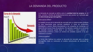 LA DEMANDA DEL PRODUCTO
La demanda de mercado se define como la cantidad total de compras de un
bien, servicio o familia de productos/servicios que pueden ser realizadas por
un determinado grupo demográfico.
¿Para qué se utiliza?
La medida correcta de la demanda de mercado para un determinado producto
es muy importante pues permite establecer el ritmo de producción,
distribución y precio. Afecta directamente a las campañas de marketing y el
desarrollo de nuevas líneas de productos. Por ejemplo, medidas de la demanda
de mercado inexactas puede llevar a una empresa a sobre producir un
determinado producto y tener un número de unidades superior a las que
realmente se venden.
¿Cómo se evalúa?
La forma más habitual de evaluar la demanda de mercado para un grupo
demográfico dado es realizando un análisis estructurado de demanda de
mercado.
 