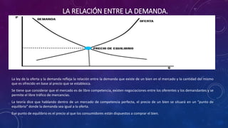 LA RELACIÓN ENTRE LA DEMANDA.
La ley de la oferta y la demanda refleja la relación entre la demanda que existe de un bien en el mercado y la cantidad del mismo
que es ofrecido en base al precio que se establezca.
Se tiene que considerar que el mercado es de libre competencia, existen negociaciones entre los oferentes y los demandantes y se
permite el libre tráfico de mercancías.
La teoría dice que hablando dentro de un mercado de competencia perfecta, el precio de un bien se situará en un "punto de
equilibrio" donde la demanda sea igual a la oferta.
Ese punto de equilibrio es el precio al que los consumidores están dispuestos a comprar el bien.
 