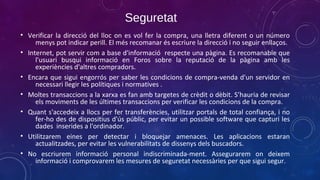 Seguretat
• Verificar la direcció del lloc on es vol fer la compra, una lletra diferent o un número
menys pot indicar perill. El més recomanar és escriure la direcció i no seguir enllaços.
• Internet, pot servir com a base d'informació respecte una pàgina. Es recomanable que
l'usuari busqui informació en Foros sobre la reputació de la pàgina amb les
experiències d'altres compradors.
• Encara que sigui engorrós per saber les condicions de compra-venda d'un servidor en
necessari llegir les polítiques i normatives .
• Moltes transaccions a la xarxa es fan amb targetes de crèdit o dèbit. S’hauria de revisar
els moviments de les últimes transaccions per verificar les condicions de la compra.
• Quant s'accedeix a llocs per fer transferències, utilitzar portals de total confiança, i no
fer-ho des de dispositius d'ús públic, per evitar un possible software que capturi les
dades inserides a l'ordinador.
• Utilitzarem eines per detectar i bloquejar amenaces. Les aplicacions estaran
actualitzades, per evitar les vulnerabilitats de dissenys dels buscadors.
• No escriurem informació personal indiscriminada-ment. Assegurarem on deixem
informació i comprovarem les mesures de seguretat necessàries per que sigui segur.

 