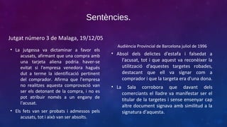 Sentències.
Jutgat número 3 de Malaga, 19/12/05
• La jutgessa va dictaminar a favor els
acusats, afirmant que una compra amb
una tarjeta aliena podria haver-se
evitat si l'empresa venedora hagués
dut a terme la identificació pertinent
del comprador. Afirma que l'empresa
no realitzes aquesta comprovació van
ser els detonant de la compra, i no es
pot atribuir només a un engany de
l'acusat.
• Els fets van ser probats i admessos pels
acusats, tot i això van ser absolts.

Audiència Provincial de Barcelona juliol de 1996

• Absol dels delictes d'estafa i falsedat a
l'acusat, tot i que aquest va reconèixer la
utilització d'aquestes targetes robades,
destacant que ell va signar com a
comprador i que la targeta era d'una dona.
• La

Sala corrobora que davant dels
comerciants el lladre va manifestar ser el
titular de la targetes i sense ensenyar cap
altre document signava amb similitud a la
signatura d'aquesta.

 