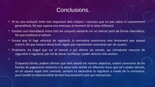 Conclusions.
• Hi ha una evolució molt més important dels mitjans i recursos que no pas sobre el coneixement
generalitzat, fet que suposa una amenaça al moment de la seva utilització.
• Existeix una interrelació entre tots els conjunts existents en un mercat però de forma cibernètica,
fet que involucra a tothom.
• Encara que hi hagi voluntat de regulació, la normativa evoluciona més lentament que aquest
entorn, fet que sempre deixa buits legals que representen amenaces per als usuaris.
• Finalment, ha tingut que ser el mercat o qui ofereix els serveis, qui introdueixi mesures de
seguretat o regulació, per tal de donar confiança i poder atreure més sectors.
•
D’aquesta forma, podem afirmar que hem assolit els nostres objectius, essent conscients de les
formes de pagaments existents a la xarxa com també els diferents fraus que se’n poden derivar,
on en aquest espai tant canviant, sempre es necessària la regulació a través de la normativa,
però també la intencionalitat de bon funcionament pels qui interactuen.

 
