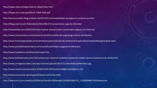 http://pages.ebay.es/Seguridad-en-eBay/index.html
http://firgoa.usc.es/drupal/files/F-1469-1495.pdf
http://kontsumobide.blog.euskadi.net/2012/01/16/modalidades-de-pago-en-compras-on-line/
http://blogs.eset-la.com/laboratorio/2012/06/27/transacciones-seguras-internet/
http://liacolombia.com/2010/10/como-realizar-transacciones-comerciales-seguras-en-internet/
http://www.consumoteca.com/economia-familiar/medios-de-pago/pago-contra-reembolso/
http://www.finanzasparatodos.es/es/productosyservicios/productosbancariosoperativos/mediosdepagotarjetas.html
http://www.portaldelcomerciante.com/va/articulo/mitjans-pagament-electronic
http://www.hazdinero.net/dinerostormpay.htm
http://www.bufetalmeida.com/155/compra-por-internet-mediante-tarjeta-de-credito-ajena-inexistencia-de-delito.html
http://www.arriagaasociados.com/wp-content/uploads/2013/11/afecatdos-preferentes.jpg
http://www.cecarm.com/servlet/s.Sl?METHOD=DETALLEGUIAS&id=2425&sit=c,732
http://www.econsumer.gov/espanol/resources/trends.shtm
http://www.orsi.jcyl.es/web/jcyl/ORSI/es/Plantilla100Detalle/1262861006271/_/1265894807420/Redaccion

 
