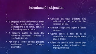 Introducció i objectius.
•

•
• El projecte intenta informar al lector
en la problemàtica de les
transaccions a la xarxa, donat el
volum d’aquesta activitat.
• A espanya quatre de cada deu
habitants realitzen compres a
través d’internet.
• Per dur a terme aquest projecte
s’utilitzaran
fonts
d’origen
cibernètic.
•
•

•
• Conèixer els tipus d’estafa més
habituals en el món de les
compres on-line.
• Explicar la legislació vigent a l’estat
espayol.
• Opinar sobre la tèsi de si es
necessària una nova regulació en
aquest àmbit.
• Oferir als usuaris unes pautes per
intentar evitar actuacions que
impliquin un risc.
•

 