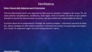 NorMativa
Drets i Deures dels Subjectes que hi Intervenen
Tots els cibernautes tenim una seguretat jurídica que és canviant i s'adapta a les noves TIC, les
seves últimes actualitzacions, tendències, buits legals. Però no només són drets al que podem
atendre’ns durant les intervencions a la xarxa, sinó que també som responsables de deures.
El primer deure és la autoprotecció. Protegir els nostres comptes, i informació personal és bàsic
per, alhora, protegir els dels nostres contactes i informació de tercers a la qual pugui aconseguirse'n l'accés. És important seguir un curós comportament i alerta.

Seguretat Jurídica

 