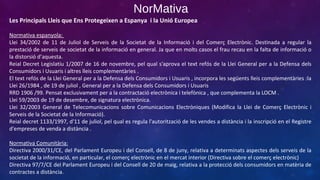 NorMativa
Les Principals Lleis que Ens Protegeixen a Espanya i la Unió Europea
Normativa espanyola:
Llei 34/2002 de 11 de Juliol de Serveis de la Societat de la Informació i del Comerç Electrònic. Destinada a regular la
prestació de serveis de societat de la informació en general. Ja que en molts casos el frau recau en la falta de informació o
la distorsió d’aquesta.
Reial Decret Legislatiu 1/2007 de 16 de novembre, pel qual s'aprova el text refós de la Llei General per a la Defensa dels
Consumidors i Usuaris i altres lleis complementàries .
El text refós de la Llei General per a la Defensa dels Consumidors i Usuaris , incorpora les següents lleis complementàries :la
Llei 26/1984 , de 19 de juliol , General per a la Defensa dels Consumidors i Usuaris
RRD 1906 /99. Pensat exclusivament per a la contractació electrònica i telefònica , que complementa la LOCM .
Llei 59/2003 de 19 de desembre, de signatura electrònica.
Llei 32/2003 General de Telecomunicacions sobre Comunicacions Electròniques (Modifica la Llei de Comerç Electrònic i
Serveis de la Societat de la Informació).
Reial decret 1133/1997, d'11 de juliol, pel qual es regula l'autorització de les vendes a distància i la inscripció en el Registre
d'empreses de venda a distància .
Normativa Comunitària:
Directiva 2000/31/CE, del Parlament Europeu i del Consell, de 8 de juny, relativa a determinats aspectes dels serveis de la
societat de la informació, en particular, el comerç electrònic en el mercat interior (Directiva sobre el comerç electrònic)
Directiva 97/7/CE del Parlament Europeu i del Consell de 20 de maig, relativa a la protecció dels consumidors en matèria de
contractes a distància.

 