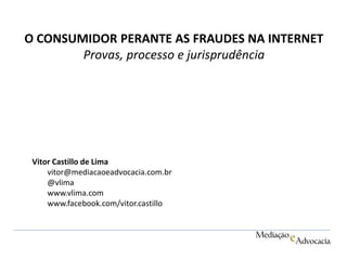 O CONSUMIDOR PERANTE AS FRAUDES NA INTERNET 
Provas, processo e jurisprudência 
Vitor Castillo de Lima 
vitor@mediacaoeadvocacia.com.br 
@vlima 
www.vlima.com 
www.facebook.com/vitor.castillo 
 