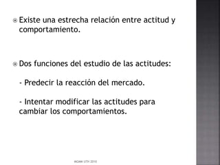  Existe una estrecha relación entre actitud y
comportamiento.
 Dos funciones del estudio de las actitudes:
- Predecir la reacción del mercado.
- Intentar modificar las actitudes para
cambiar los comportamientos.
MGMM UTH 2010
 
