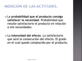  La probabilidad que el producto consiga
satisfacer la necesidad. Probabilidad que
resulte satisfactorio el producto en relación
a mis necesidades.
 La intensidad del efecto. Lo satisfactorio
que será la consecución del efecto. El grado
en el cual quedo complacido por el producto.
MGMM UTH 2010
 