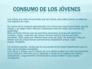 CONSUMO DE LOS JÓVENES

Los chicos son más consumistas que las chicas, pero ellas gastan la mitad de
sus ingresos en ropa.

En contra de la creencia generalizada, los chicos son más consumistas que las
chicas, y se dejan influir más por cuestiones como la moda, las marcas o la
publicidad.
Ellos prefieren bienes que les permitan parecerse al grupo de referencia
(coches, motos, vestuario de marca). Buscan bienes que les permitan
movilidad. Ellas optan por diferenciarse unas de otras. Se interesan más por
bienes que les proporcionan permanencia (habitación propia, casa
propia, muebles).

Un reciente estudio, revela que en la juventud el principal impedimento para el
ocio, es la escasez monetaria.
Los chicos y chicas que lo reciben de sus padres suelen ser más inconscientes
en el consumo. Pero los que lo obtienen a costa de su trabajo son menos
compulsivos, seguramente condicionados porque saben lo que cuesta
conseguirlo.
 