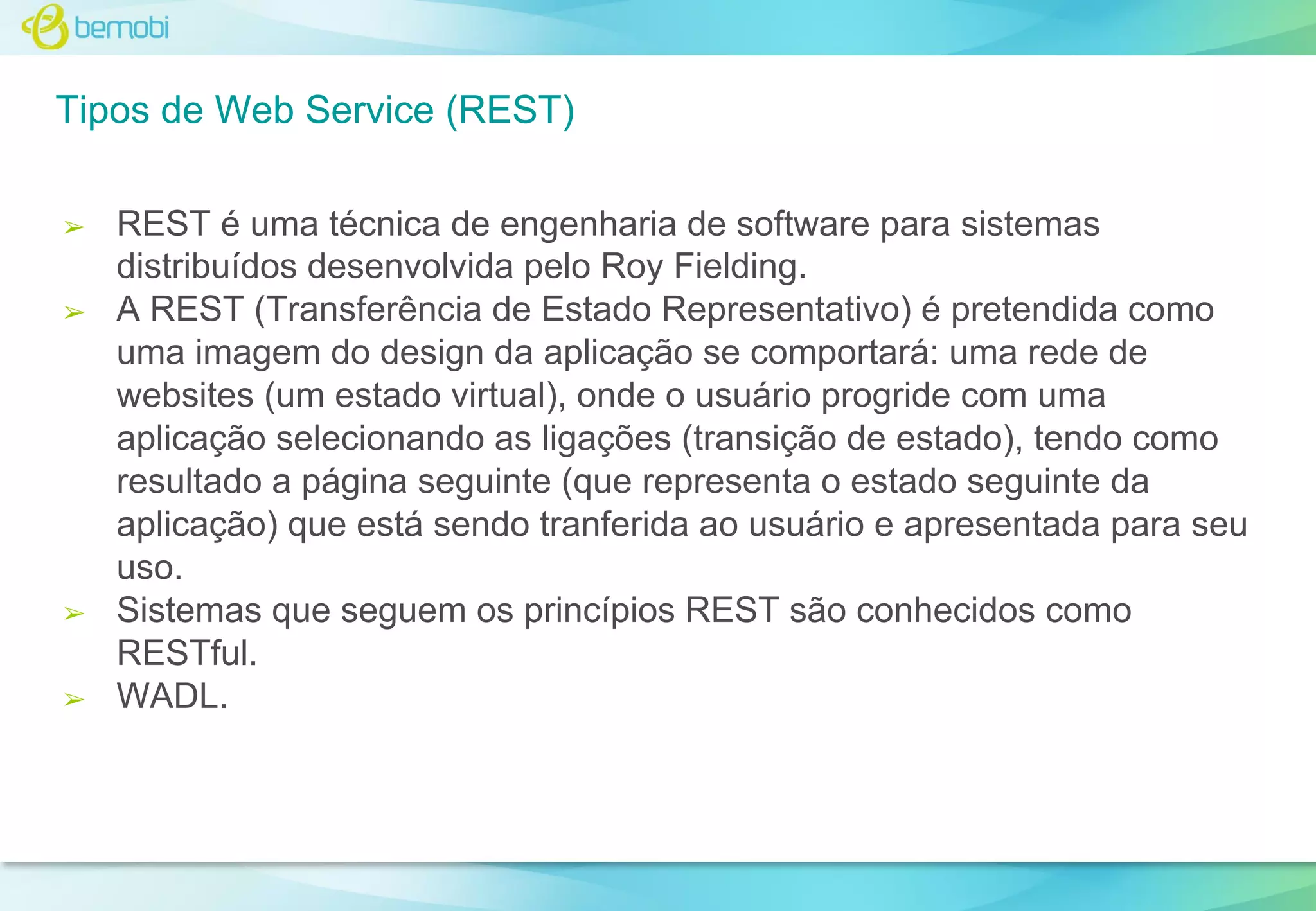 Tipos de Web Service (REST)
➢

➢

➢

➢

REST é uma técnica de engenharia de software para sistemas
distribuídos desenvolvida pelo Roy Fielding.
A REST (Transferência de Estado Representativo) é pretendida como
uma imagem do design da aplicação se comportará: uma rede de
websites (um estado virtual), onde o usuário progride com uma
aplicação selecionando as ligações (transição de estado), tendo como
resultado a página seguinte (que representa o estado seguinte da
aplicação) que está sendo tranferida ao usuário e apresentada para seu
uso.
Sistemas que seguem os princípios REST são conhecidos como
RESTful.
WADL.

 