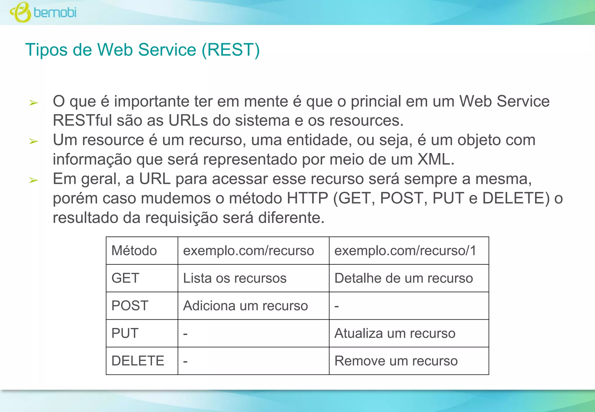 Tipos de Web Service (REST)
➢

➢

➢

O que é importante ter em mente é que o princial em um Web Service
RESTful são as URLs do sistema e os resources.
Um resource é um recurso, uma entidade, ou seja, é um objeto com
informação que será representado por meio de um XML.
Em geral, a URL para acessar esse recurso será sempre a mesma,
porém caso mudemos o método HTTP (GET, POST, PUT e DELETE) o
resultado da requisição será diferente.
Método

exemplo.com/recurso

exemplo.com/recurso/1

GET

Lista os recursos

Detalhe de um recurso

POST

Adiciona um recurso

-

PUT

-

Atualiza um recurso

DELETE

-

Remove um recurso

 