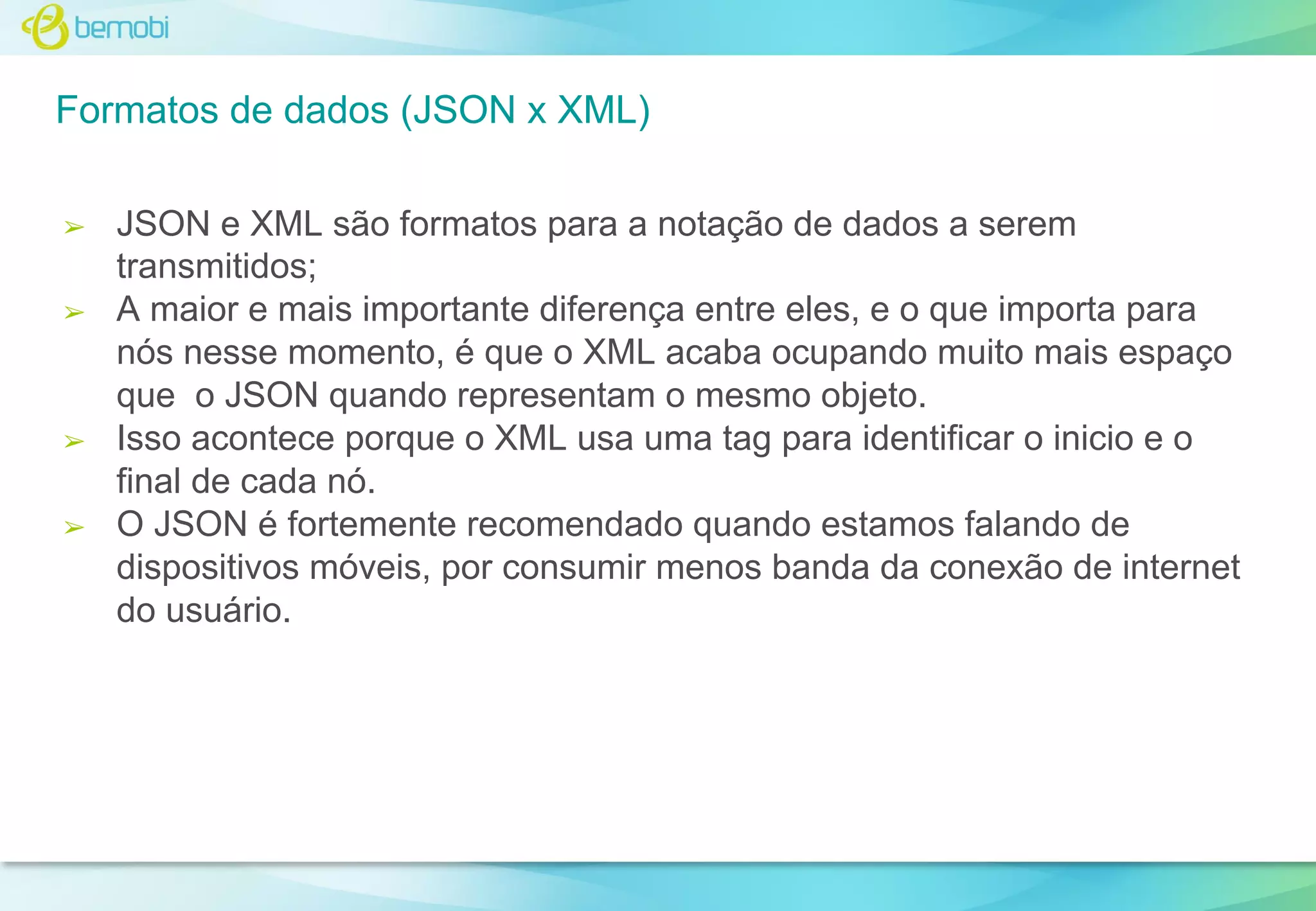 Formatos de dados (JSON x XML)
➢

➢

➢

➢

JSON e XML são formatos para a notação de dados a serem
transmitidos;
A maior e mais importante diferença entre eles, e o que importa para
nós nesse momento, é que o XML acaba ocupando muito mais espaço
que o JSON quando representam o mesmo objeto.
Isso acontece porque o XML usa uma tag para identificar o inicio e o
final de cada nó.
O JSON é fortemente recomendado quando estamos falando de
dispositivos móveis, por consumir menos banda da conexão de internet
do usuário.

 