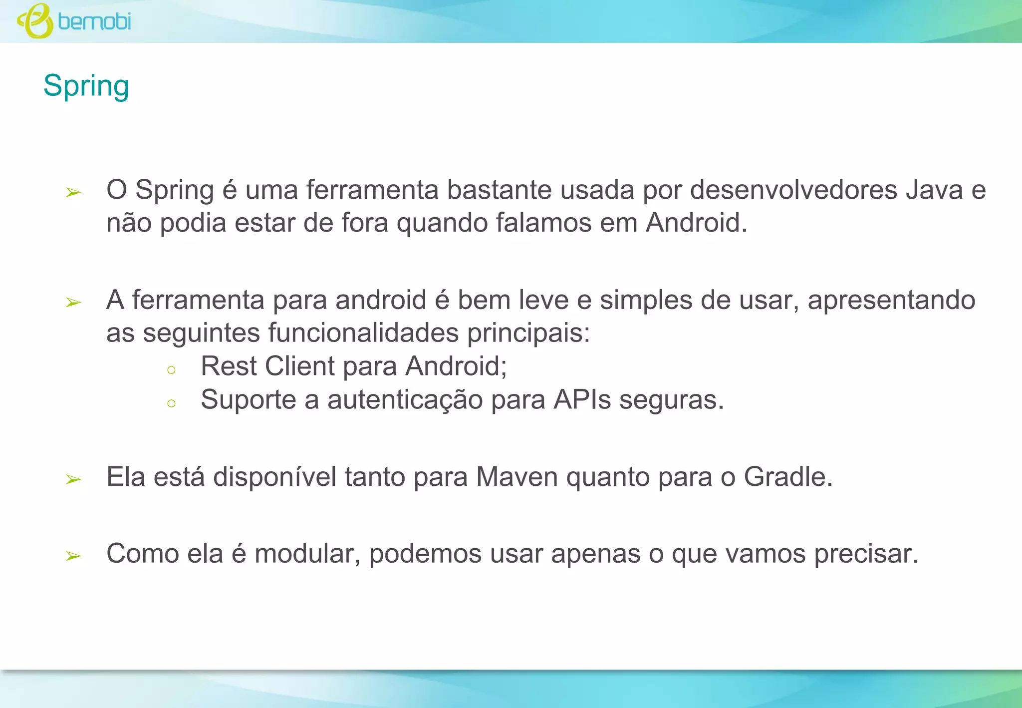 Spring

➢

O Spring é uma ferramenta bastante usada por desenvolvedores Java e
não podia estar de fora quando falamos em Android.

➢

A ferramenta para android é bem leve e simples de usar, apresentando
as seguintes funcionalidades principais:
○ Rest Client para Android;
○ Suporte a autenticação para APIs seguras.

➢

Ela está disponível tanto para Maven quanto para o Gradle.

➢

Como ela é modular, podemos usar apenas o que vamos precisar.

 