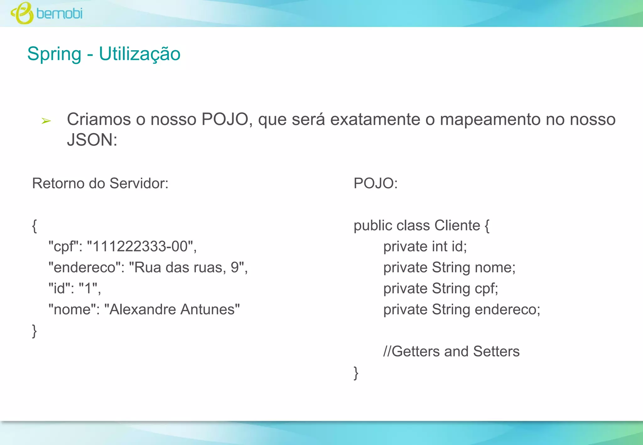 Spring - Utilização

➢

Criamos o nosso POJO, que será exatamente o mapeamento no nosso
JSON:

Retorno do Servidor:

POJO:

{

public class Cliente {
private int id;
private String nome;
private String cpf;
private String endereco;

"cpf": "111222333-00",
"endereco": "Rua das ruas, 9",
"id": "1",
"nome": "Alexandre Antunes"
}

//Getters and Setters
}

 