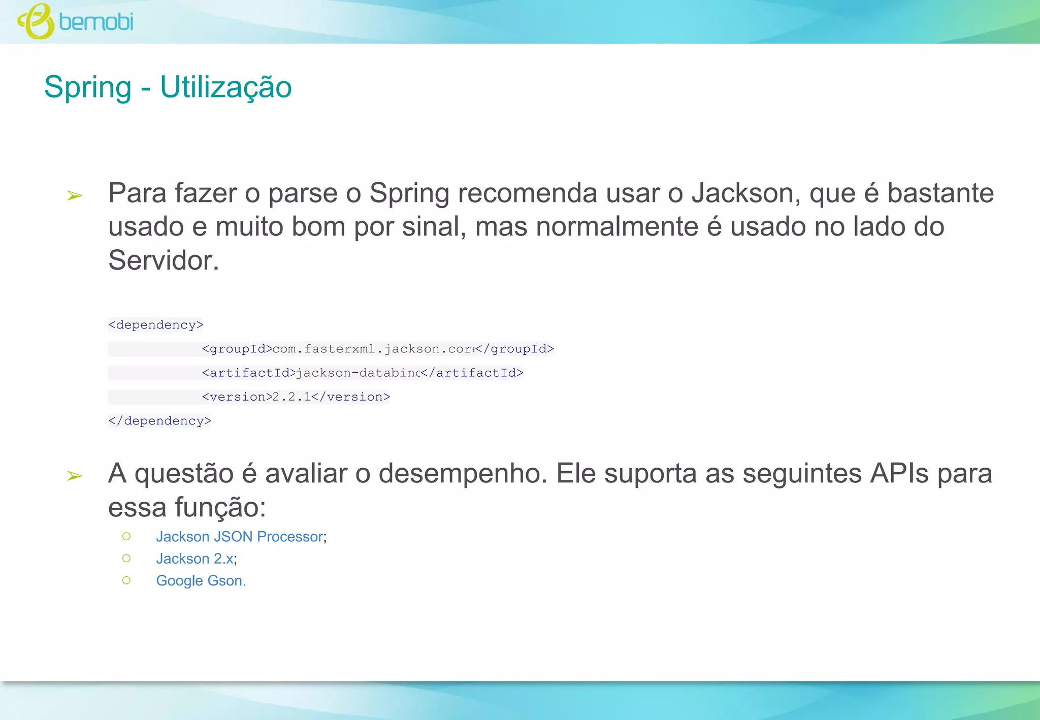 Spring - Utilização

➢

Para fazer o parse o Spring recomenda usar o Jackson, que é bastante
usado e muito bom por sinal, mas normalmente é usado no lado do
Servidor.
<dependency>
<groupId>com.fasterxml.jackson.core
</groupId>
<artifactId>jackson-databind
</artifactId>
<version>2.2.1</version>
</dependency>

➢

A questão é avaliar o desempenho. Ele suporta as seguintes APIs para
essa função:
○
○
○

Jackson JSON Processor;
Jackson 2.x;
Google Gson.

 