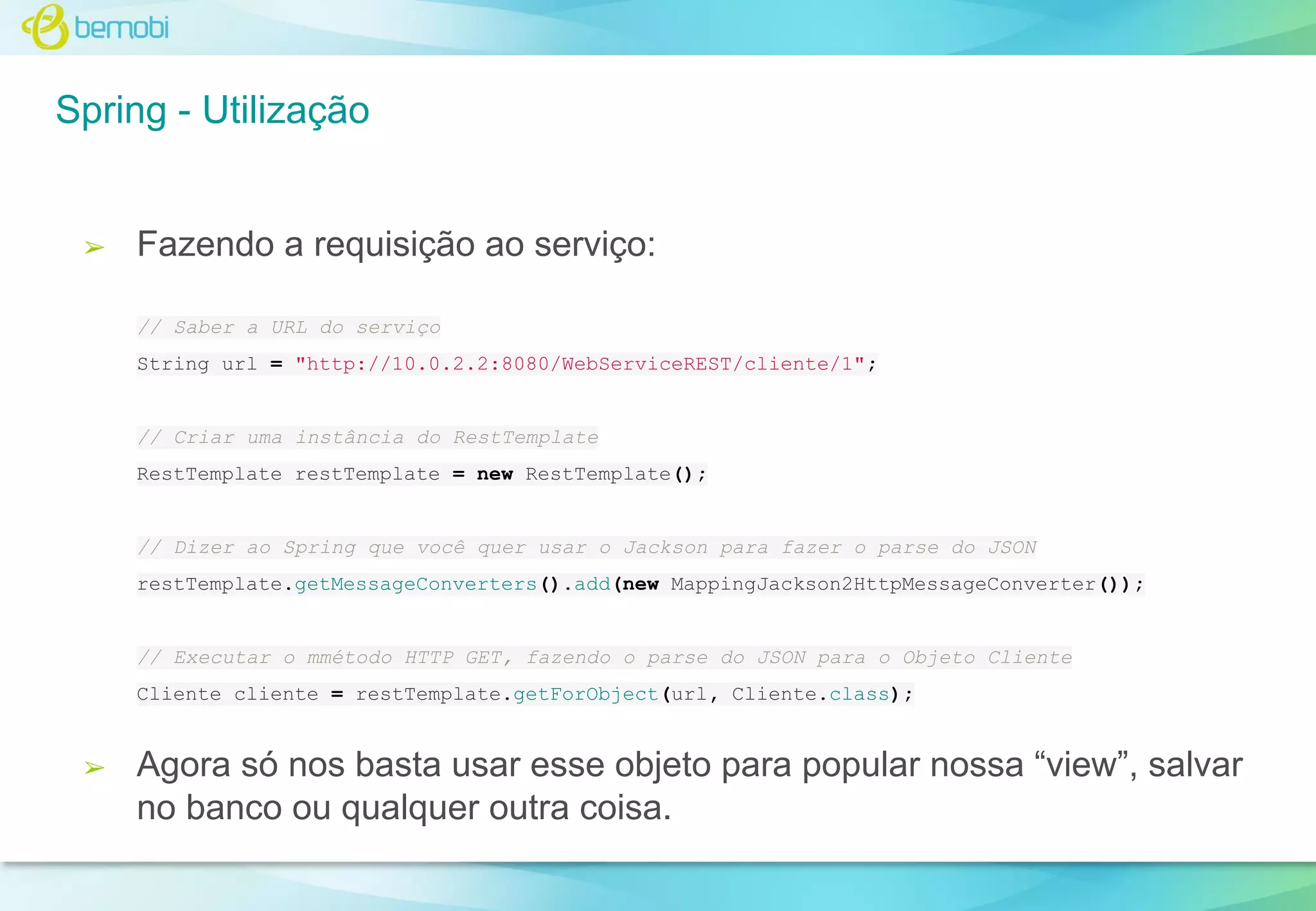 Spring - Utilização

➢

Fazendo a requisição ao serviço:
// Saber a URL do serviço
String url = "http://10.0.2.2:8080/WebServiceREST/cliente/1";

// Criar uma instância do RestTemplate
RestTemplate restTemplate = new RestTemplate();

// Dizer ao Spring que você quer usar o Jackson para fazer o parse do JSON
restTemplate.getMessageConverters().add(new MappingJackson2HttpMessageConverter());

// Executar o mmétodo HTTP GET, fazendo o parse do JSON para o Objeto Cliente
Cliente cliente = restTemplate.getForObject(url, Cliente.class);

➢

Agora só nos basta usar esse objeto para popular nossa “view”, salvar
no banco ou qualquer outra coisa.

 