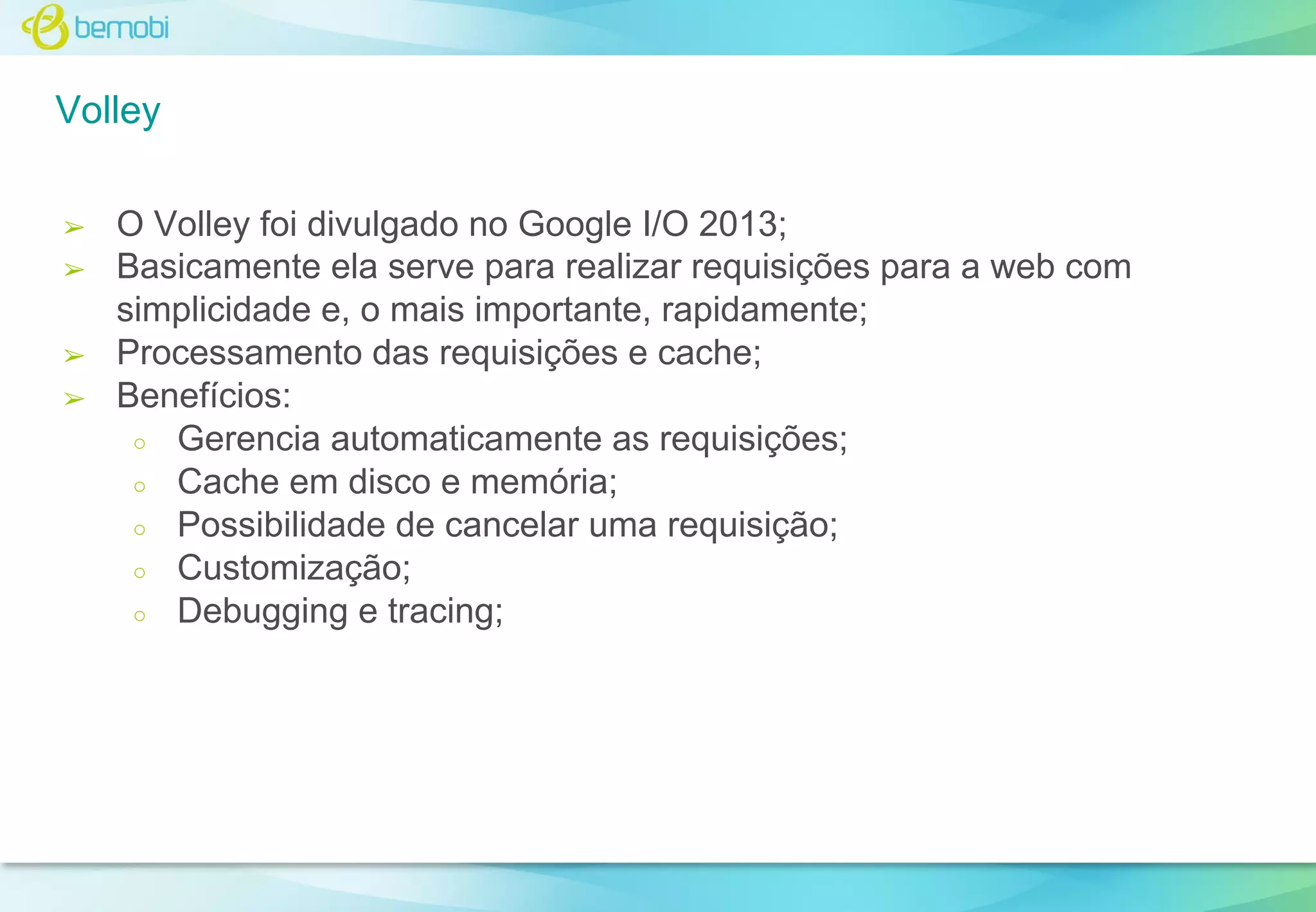 Volley
➢
➢

➢
➢

O Volley foi divulgado no Google I/O 2013;
Basicamente ela serve para realizar requisições para a web com
simplicidade e, o mais importante, rapidamente;
Processamento das requisições e cache;
Benefícios:
○ Gerencia automaticamente as requisições;
○ Cache em disco e memória;
○ Possibilidade de cancelar uma requisição;
○ Customização;
○ Debugging e tracing;

 