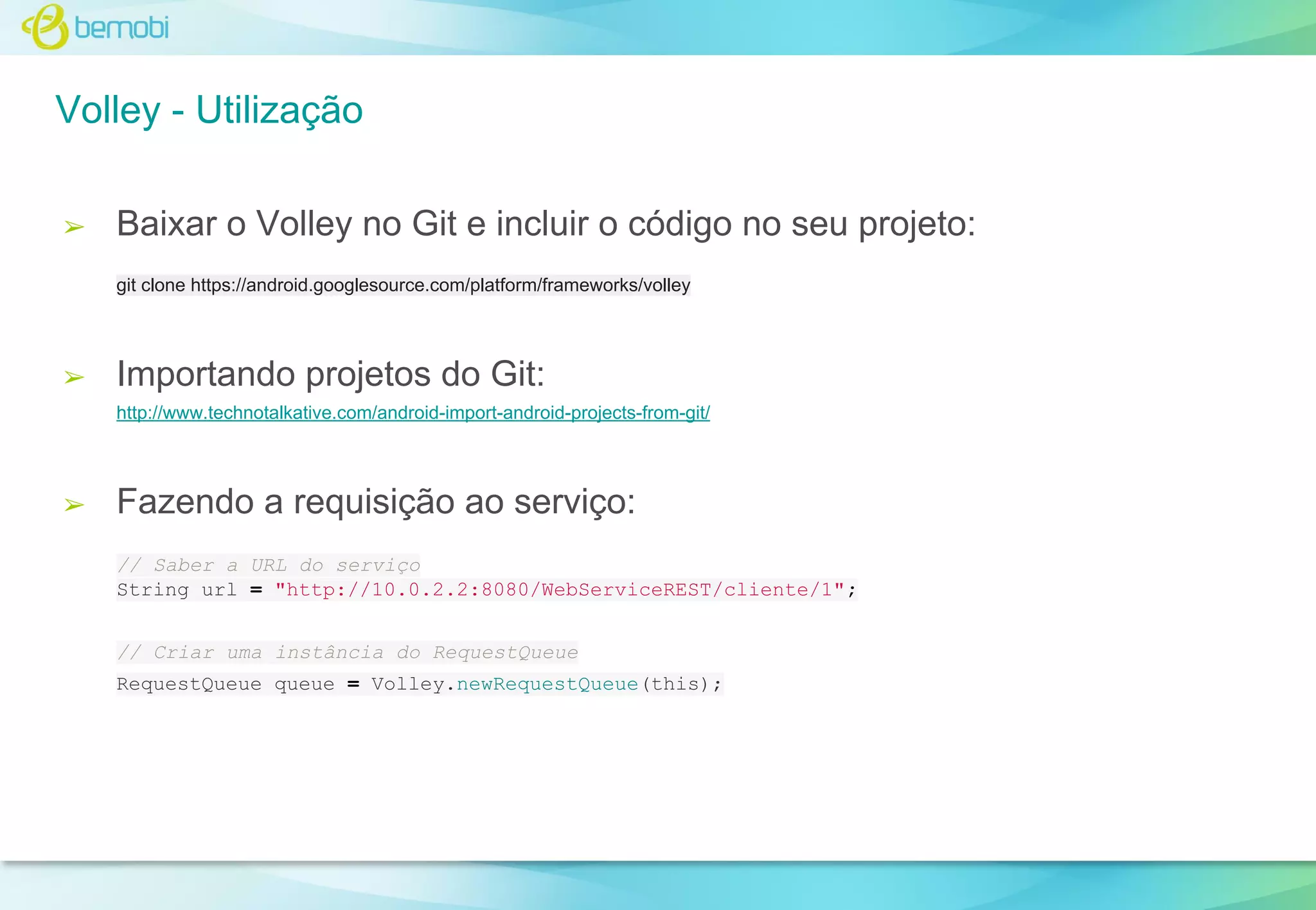 Volley - Utilização
➢

Baixar o Volley no Git e incluir o código no seu projeto:
git clone https://android.googlesource.com/platform/frameworks/volley

➢

Importando projetos do Git:
http://www.technotalkative.com/android-import-android-projects-from-git/

➢

Fazendo a requisição ao serviço:
// Saber a URL do serviço
String url = "http://10.0.2.2:8080/WebServiceREST/cliente/1";
// Criar uma instância do RequestQueue
RequestQueue queue = Volley.newRequestQueue(this);

 