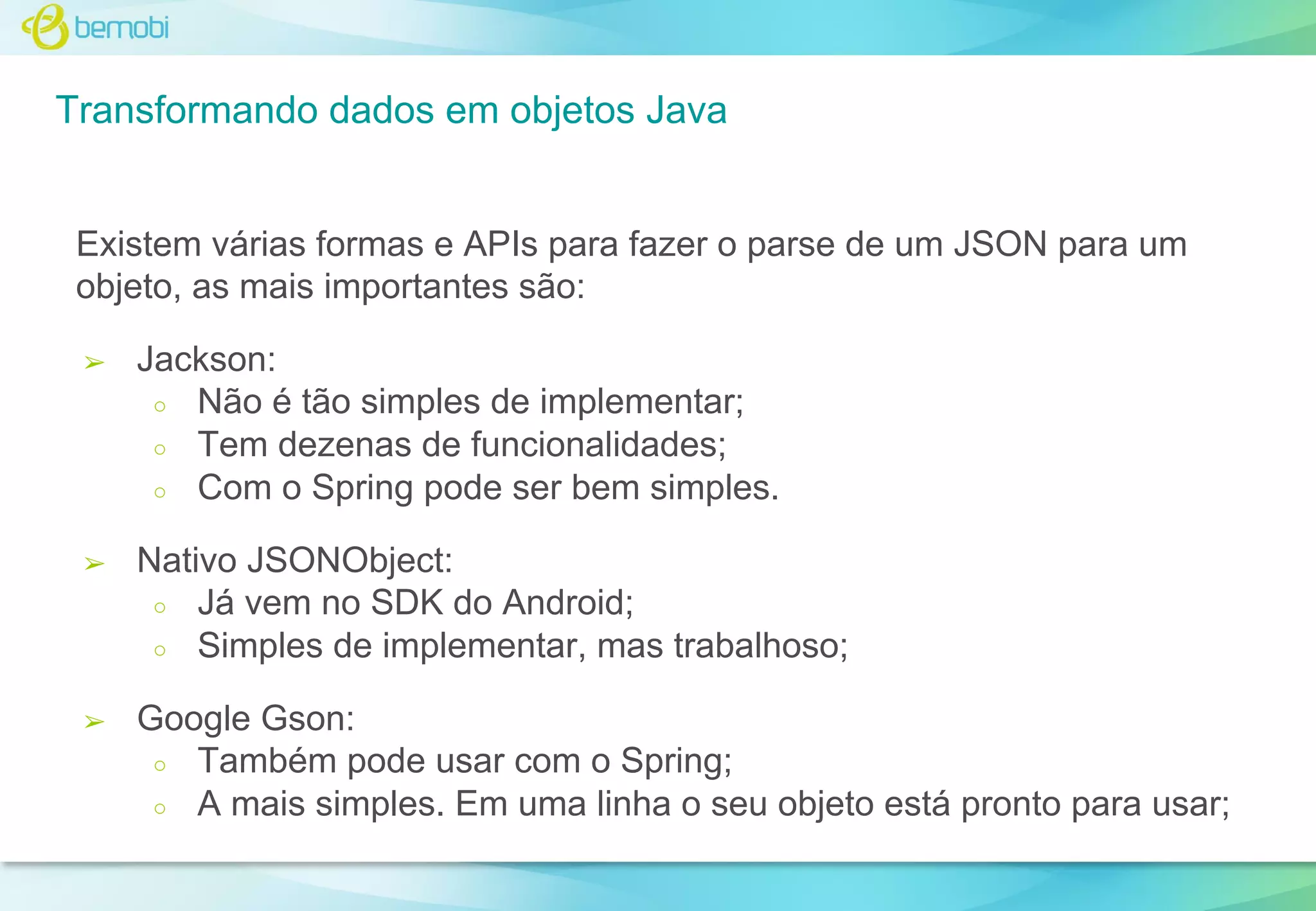 Transformando dados em objetos Java

Existem várias formas e APIs para fazer o parse de um JSON para um
objeto, as mais importantes são:
➢

Jackson:
○ Não é tão simples de implementar;
○ Tem dezenas de funcionalidades;
○ Com o Spring pode ser bem simples.

➢

Nativo JSONObject:
○ Já vem no SDK do Android;
○ Simples de implementar, mas trabalhoso;

➢

Google Gson:
○ Também pode usar com o Spring;
○ A mais simples. Em uma linha o seu objeto está pronto para usar;

 