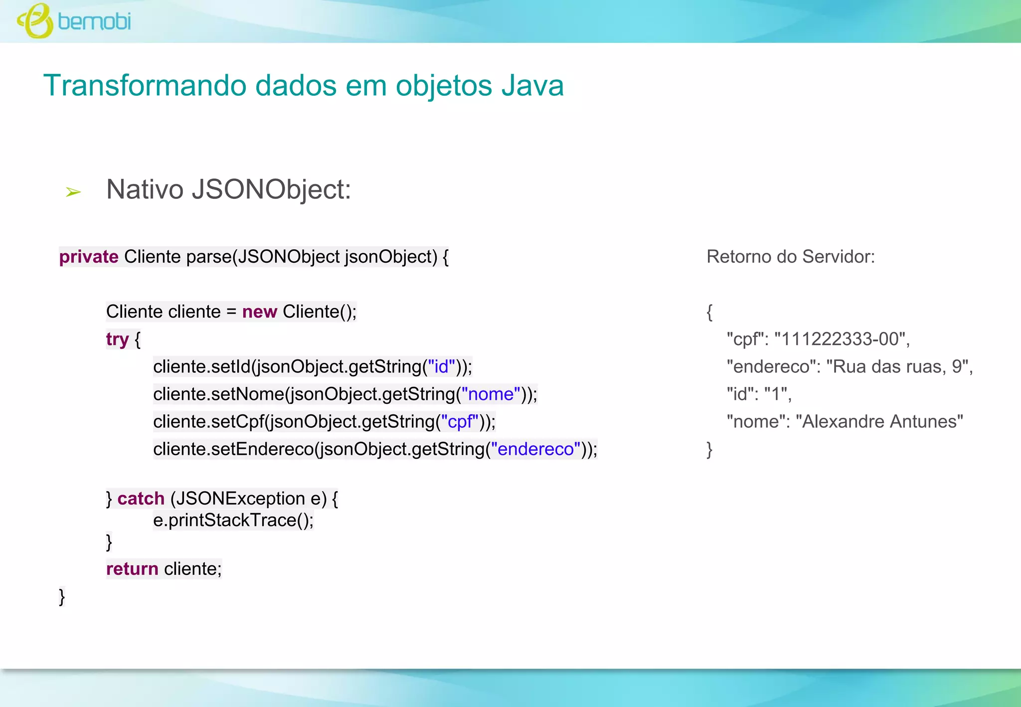 Transformando dados em objetos Java

➢

Nativo JSONObject:

private Cliente parse(JSONObject jsonObject) {
Cliente cliente = new Cliente();

Retorno do Servidor:
{

try {
cliente.setId(jsonObject.getString("id"));

"cpf": "111222333-00",
"endereco": "Rua das ruas, 9",

cliente.setNome(jsonObject.getString("nome"));

"id": "1",

cliente.setCpf(jsonObject.getString("cpf"));

"nome": "Alexandre Antunes"

cliente.setEndereco(jsonObject.getString("endereco"));
} catch (JSONException e) {
e.printStackTrace();
}
return cliente;
}

}

 