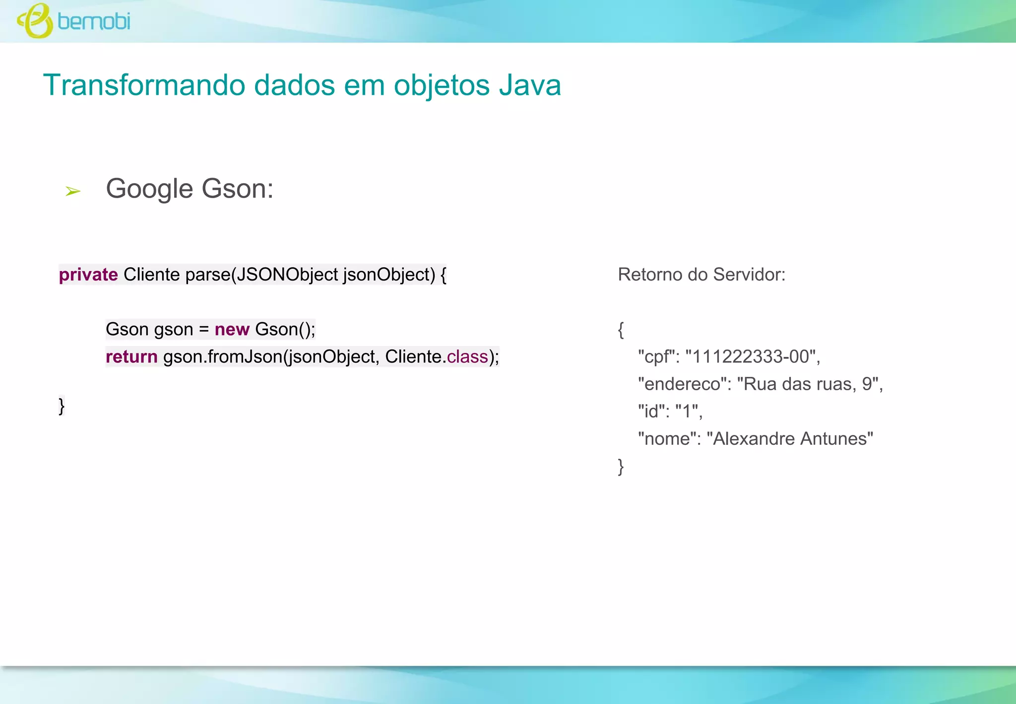 Transformando dados em objetos Java

➢

Google Gson:

private Cliente parse(JSONObject jsonObject) {
Gson gson = new Gson();

Retorno do Servidor:
{

return gson.fromJson(jsonObject, Cliente.class);

"cpf": "111222333-00",
"endereco": "Rua das ruas, 9",

}

"id": "1",
"nome": "Alexandre Antunes"
}

 