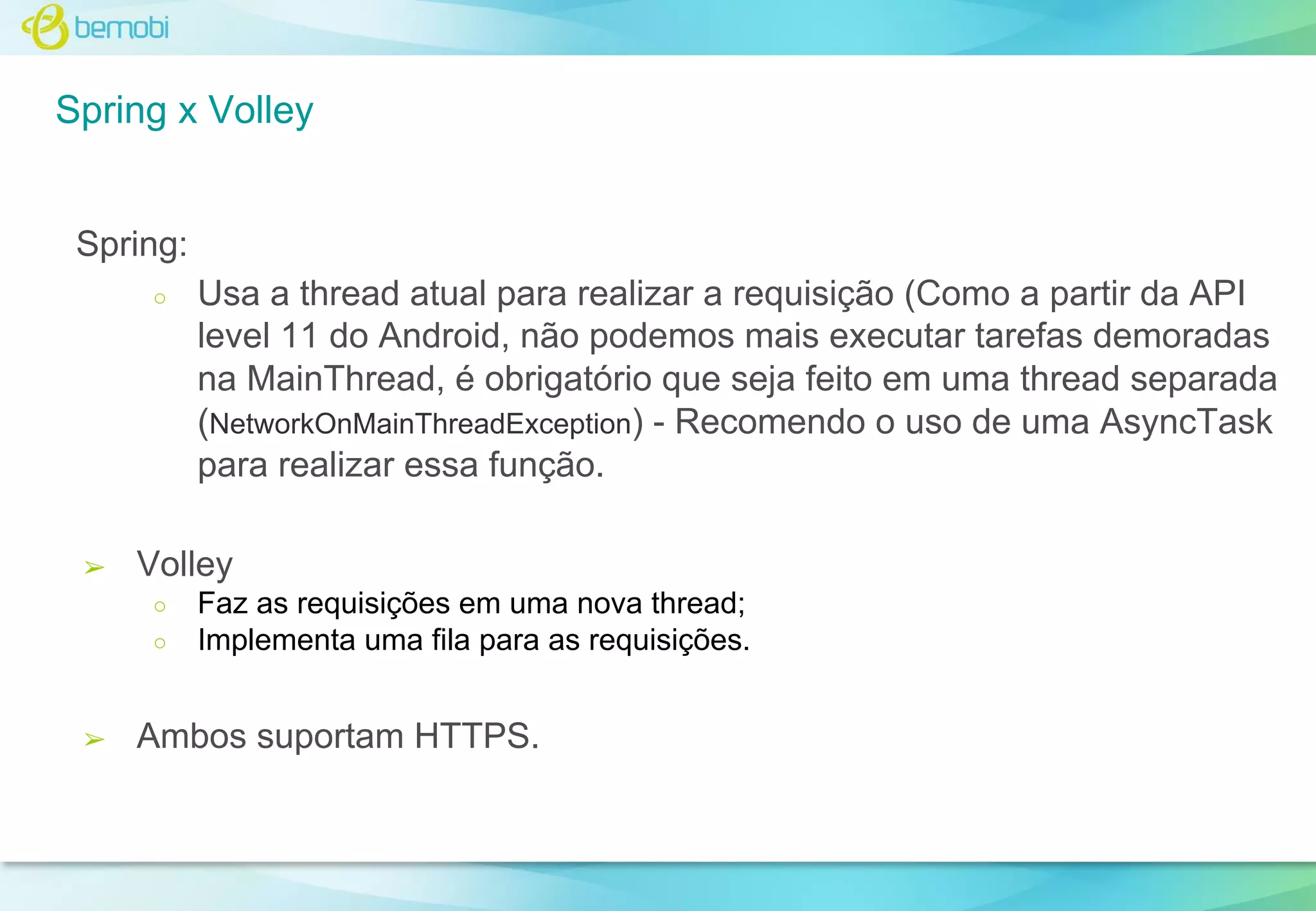 Spring x Volley

Spring:
○

➢

Volley
○
○

➢

Usa a thread atual para realizar a requisição (Como a partir da API
level 11 do Android, não podemos mais executar tarefas demoradas
na MainThread, é obrigatório que seja feito em uma thread separada
(NetworkOnMainThreadException) - Recomendo o uso de uma AsyncTask
para realizar essa função.

Faz as requisições em uma nova thread;
Implementa uma fila para as requisições.

Ambos suportam HTTPS.

 