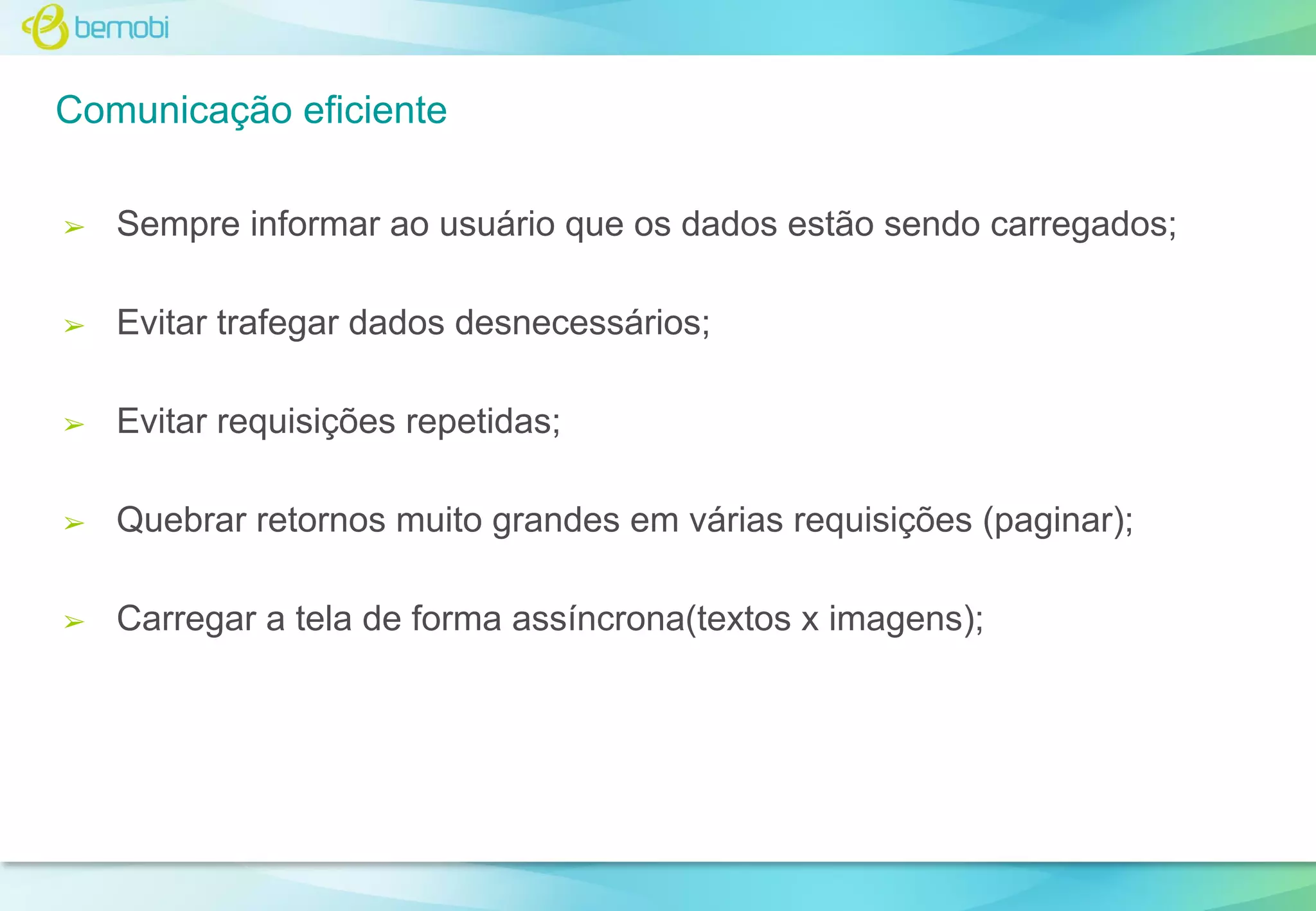 Comunicação eficiente
➢

Sempre informar ao usuário que os dados estão sendo carregados;

➢

Evitar trafegar dados desnecessários;

➢

Evitar requisições repetidas;

➢

Quebrar retornos muito grandes em várias requisições (paginar);

➢

Carregar a tela de forma assíncrona(textos x imagens);

 