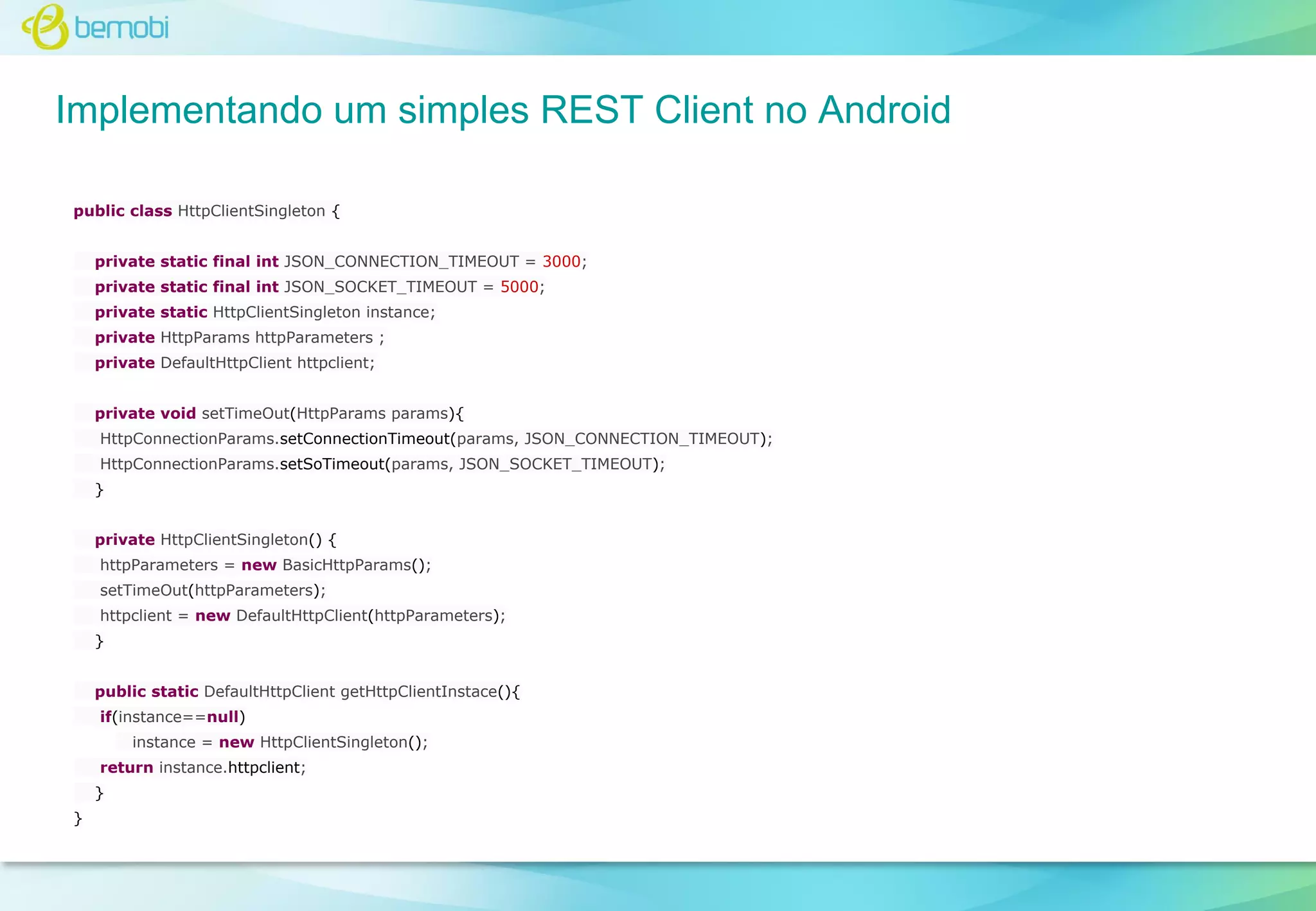 Implementando um simples REST Client no Android
public class HttpClientSingleton {
private static final int JSON_CONNECTION_TIMEOUT = 3000;
private static final int JSON_SOCKET_TIMEOUT = 5000;
private static HttpClientSingleton instance;
private HttpParams httpParameters ;
private DefaultHttpClient httpclient;
private void setTimeOut(HttpParams params){
HttpConnectionParams.setConnectionTimeout(params, JSON_CONNECTION_TIMEOUT);
HttpConnectionParams.setSoTimeout(params, JSON_SOCKET_TIMEOUT);
}
private HttpClientSingleton() {
httpParameters = new BasicHttpParams();
setTimeOut(httpParameters);
httpclient = new DefaultHttpClient(httpParameters);
}
public static DefaultHttpClient getHttpClientInstace(){
if(instance==null)
instance = new HttpClientSingleton();
return instance.httpclient;
}
}

 