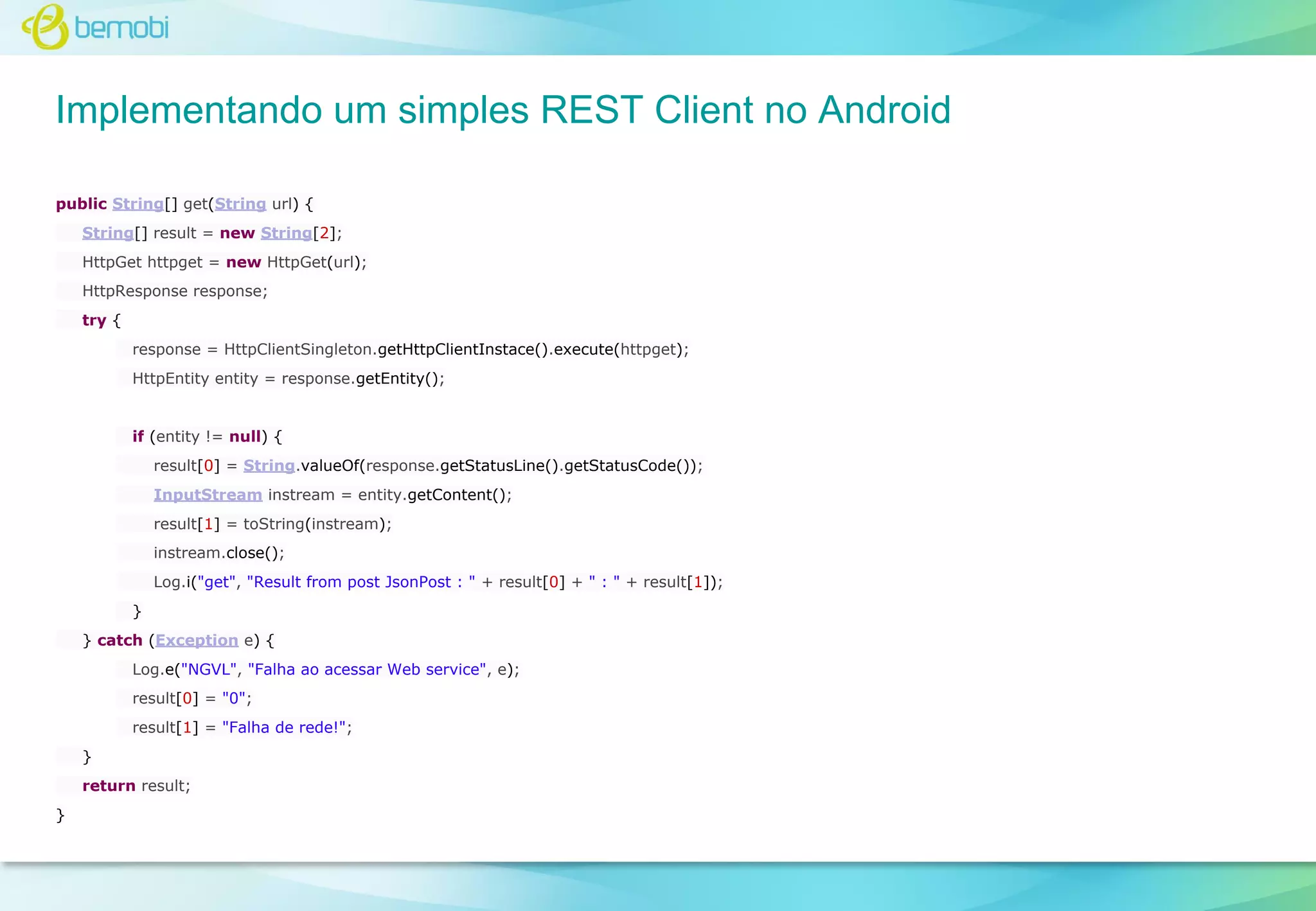 Implementando um simples REST Client no Android
public String[] get(String url) {
String[] result = new String[2];
HttpGet httpget = new HttpGet(url);
HttpResponse response;
try {
response = HttpClientSingleton.getHttpClientInstace().execute(httpget);
HttpEntity entity = response.getEntity();

if (entity != null) {
result[0] = String.valueOf(response.getStatusLine().getStatusCode());
InputStream instream = entity.getContent();
result[1] = toString(instream);
instream.close();
Log.i("get", "Result from post JsonPost : " + result[0] + " : " + result[1]);
}
} catch (Exception e) {
Log.e("NGVL", "Falha ao acessar Web service", e);
result[0] = "0";
result[1] = "Falha de rede!";
}
return result;
}

 