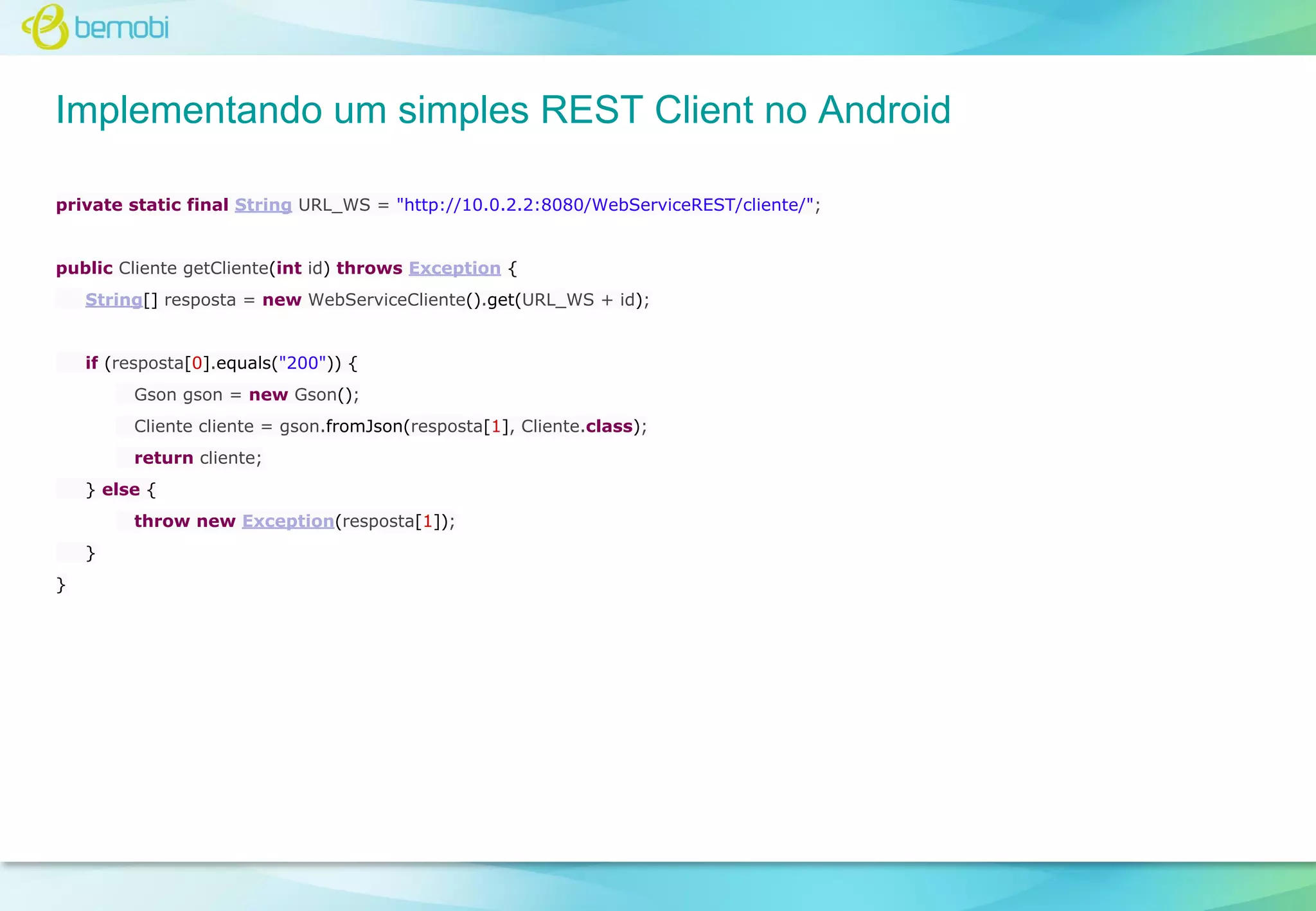 Implementando um simples REST Client no Android
private static final String URL_WS = "http://10.0.2.2:8080/WebServiceREST/cliente/";

public Cliente getCliente(int id) throws Exception {
String[] resposta = new WebServiceCliente().get(URL_WS + id);

if (resposta[0].equals("200")) {
Gson gson = new Gson();
Cliente cliente = gson.fromJson(resposta[1], Cliente.class);
return cliente;
} else {
throw new Exception(resposta[1]);
}
}

 