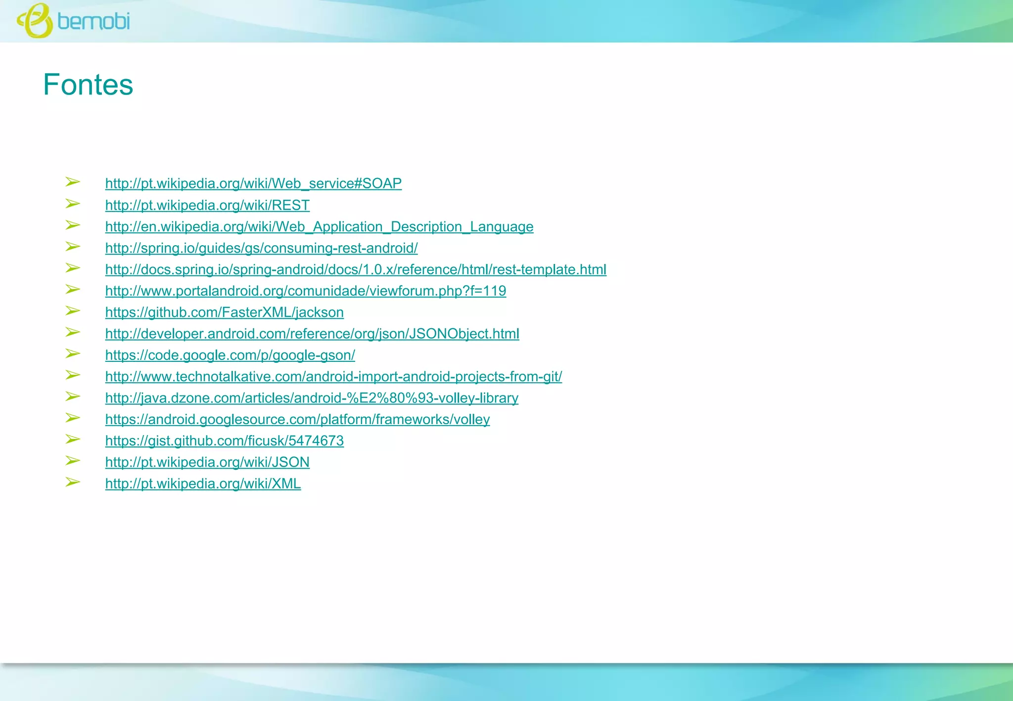 Fontes
➢
➢
➢
➢
➢
➢
➢
➢
➢
➢
➢
➢
➢
➢
➢

http://pt.wikipedia.org/wiki/Web_service#SOAP
http://pt.wikipedia.org/wiki/REST
http://en.wikipedia.org/wiki/Web_Application_Description_Language
http://spring.io/guides/gs/consuming-rest-android/
http://docs.spring.io/spring-android/docs/1.0.x/reference/html/rest-template.html
http://www.portalandroid.org/comunidade/viewforum.php?f=119
https://github.com/FasterXML/jackson
http://developer.android.com/reference/org/json/JSONObject.html
https://code.google.com/p/google-gson/
http://www.technotalkative.com/android-import-android-projects-from-git/
http://java.dzone.com/articles/android-%E2%80%93-volley-library
https://android.googlesource.com/platform/frameworks/volley
https://gist.github.com/ficusk/5474673
http://pt.wikipedia.org/wiki/JSON
http://pt.wikipedia.org/wiki/XML

 