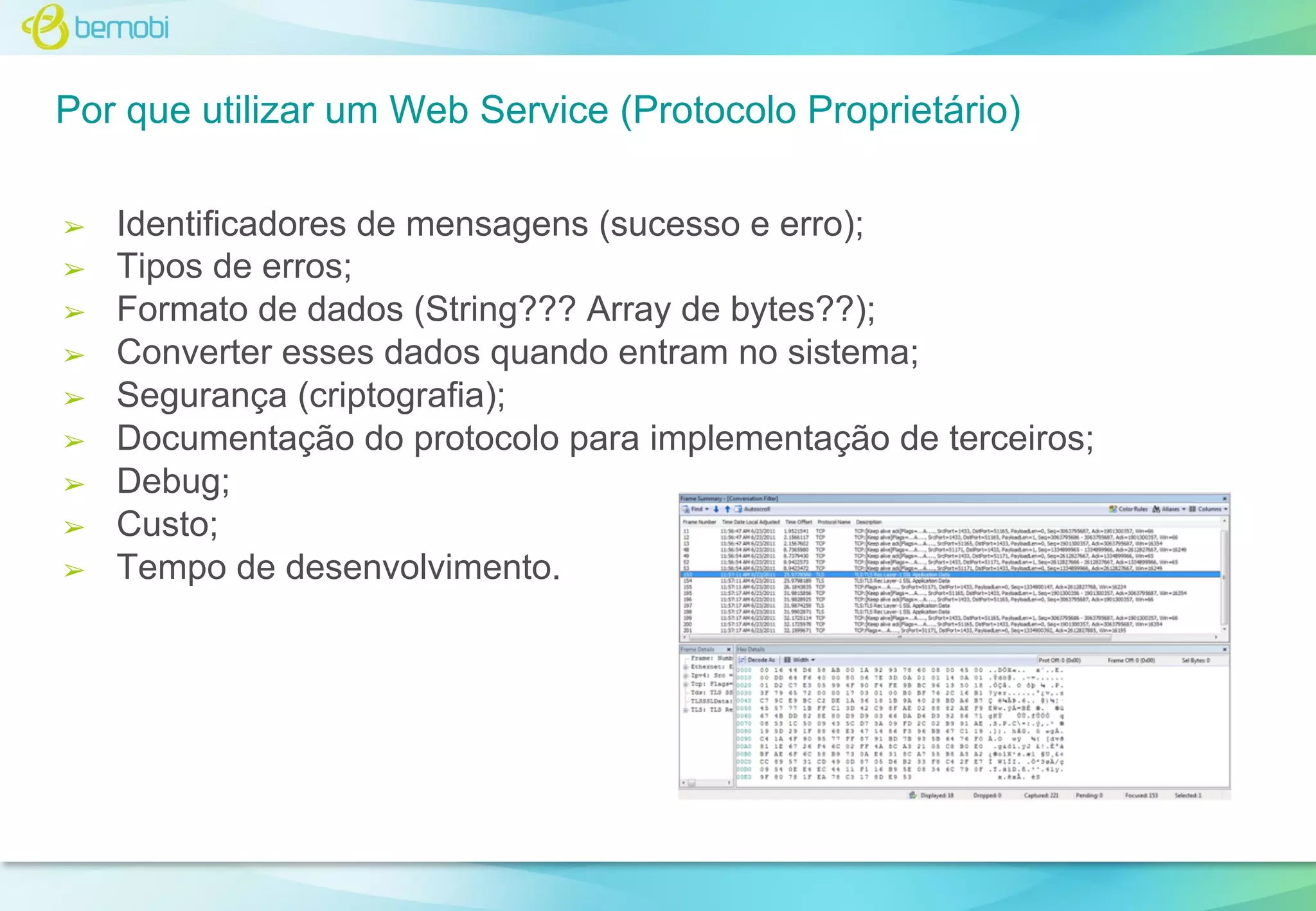 Por que utilizar um Web Service (Protocolo Proprietário)
➢
➢
➢
➢
➢
➢
➢
➢
➢

Identificadores de mensagens (sucesso e erro);
Tipos de erros;
Formato de dados (String??? Array de bytes??);
Converter esses dados quando entram no sistema;
Segurança (criptografia);
Documentação do protocolo para implementação de terceiros;
Debug;
Custo;
Tempo de desenvolvimento.

 