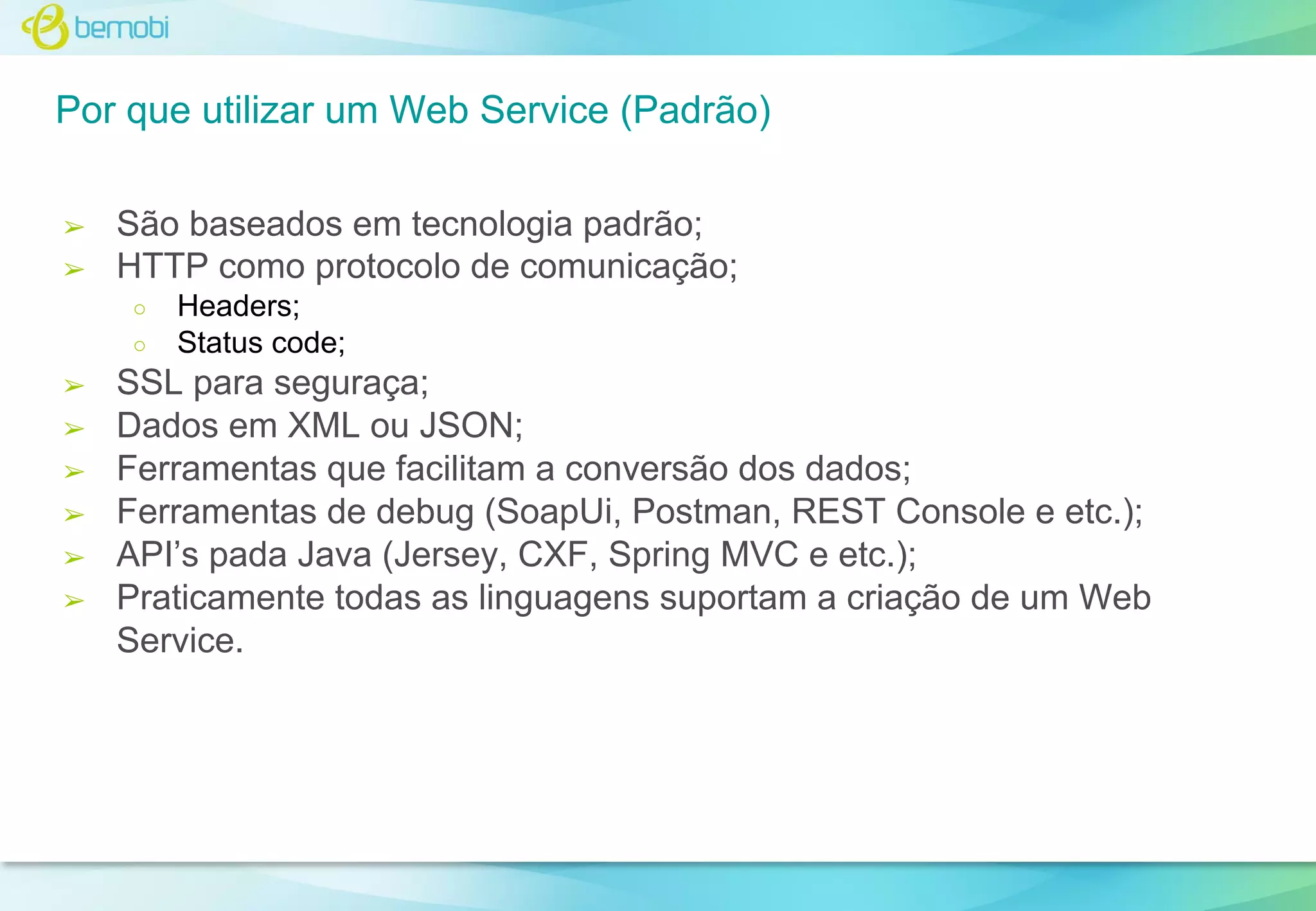 Por que utilizar um Web Service (Padrão)
➢
➢

São baseados em tecnologia padrão;
HTTP como protocolo de comunicação;
○
○

➢
➢
➢
➢
➢
➢

Headers;
Status code;

SSL para seguraça;
Dados em XML ou JSON;
Ferramentas que facilitam a conversão dos dados;
Ferramentas de debug (SoapUi, Postman, REST Console e etc.);
API’s pada Java (Jersey, CXF, Spring MVC e etc.);
Praticamente todas as linguagens suportam a criação de um Web
Service.

 