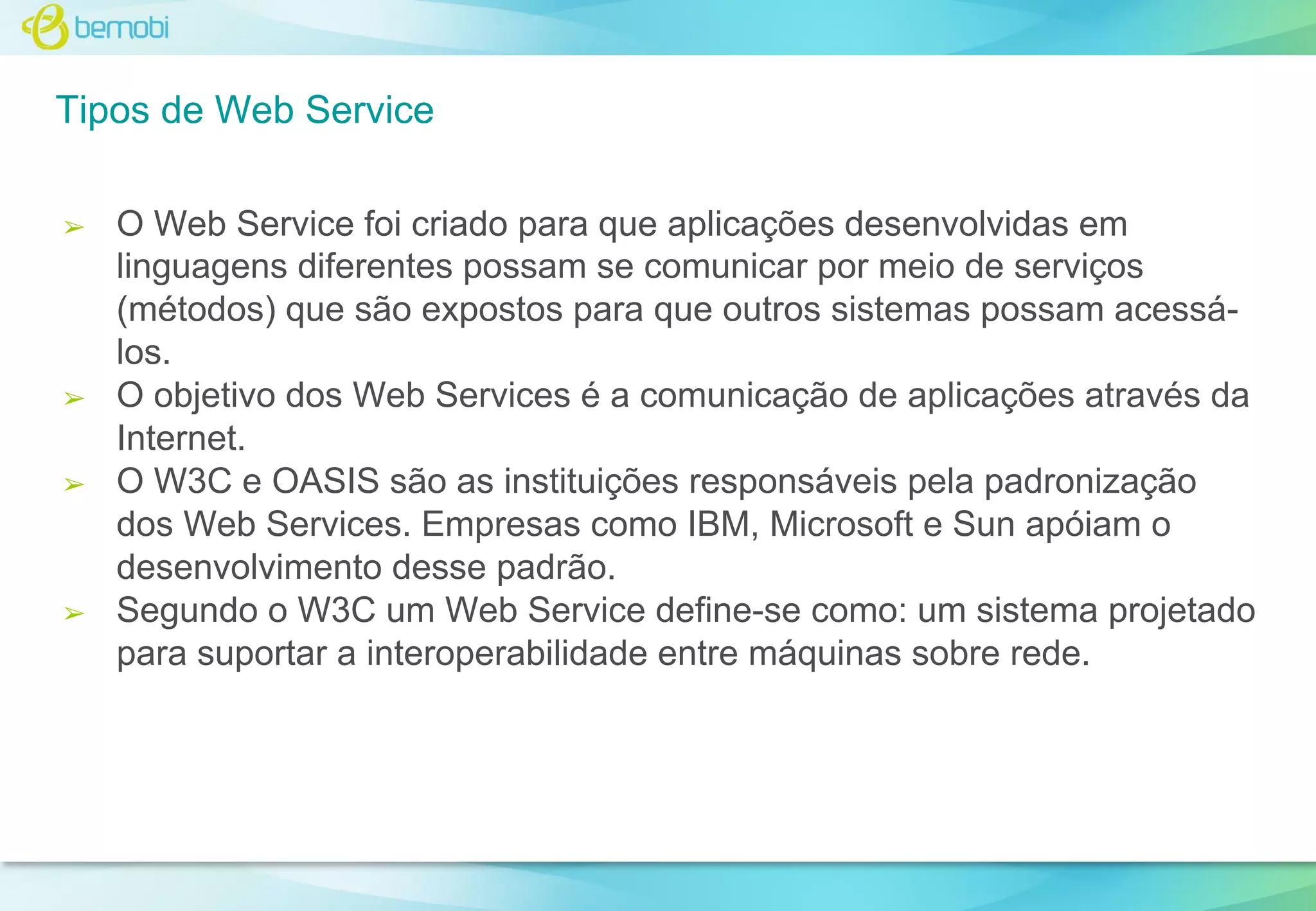 Tipos de Web Service
➢

➢

➢

➢

O Web Service foi criado para que aplicações desenvolvidas em
linguagens diferentes possam se comunicar por meio de serviços
(métodos) que são expostos para que outros sistemas possam acessálos.
O objetivo dos Web Services é a comunicação de aplicações através da
Internet.
O W3C e OASIS são as instituições responsáveis pela padronização
dos Web Services. Empresas como IBM, Microsoft e Sun apóiam o
desenvolvimento desse padrão.
Segundo o W3C um Web Service define-se como: um sistema projetado
para suportar a interoperabilidade entre máquinas sobre rede.

 
