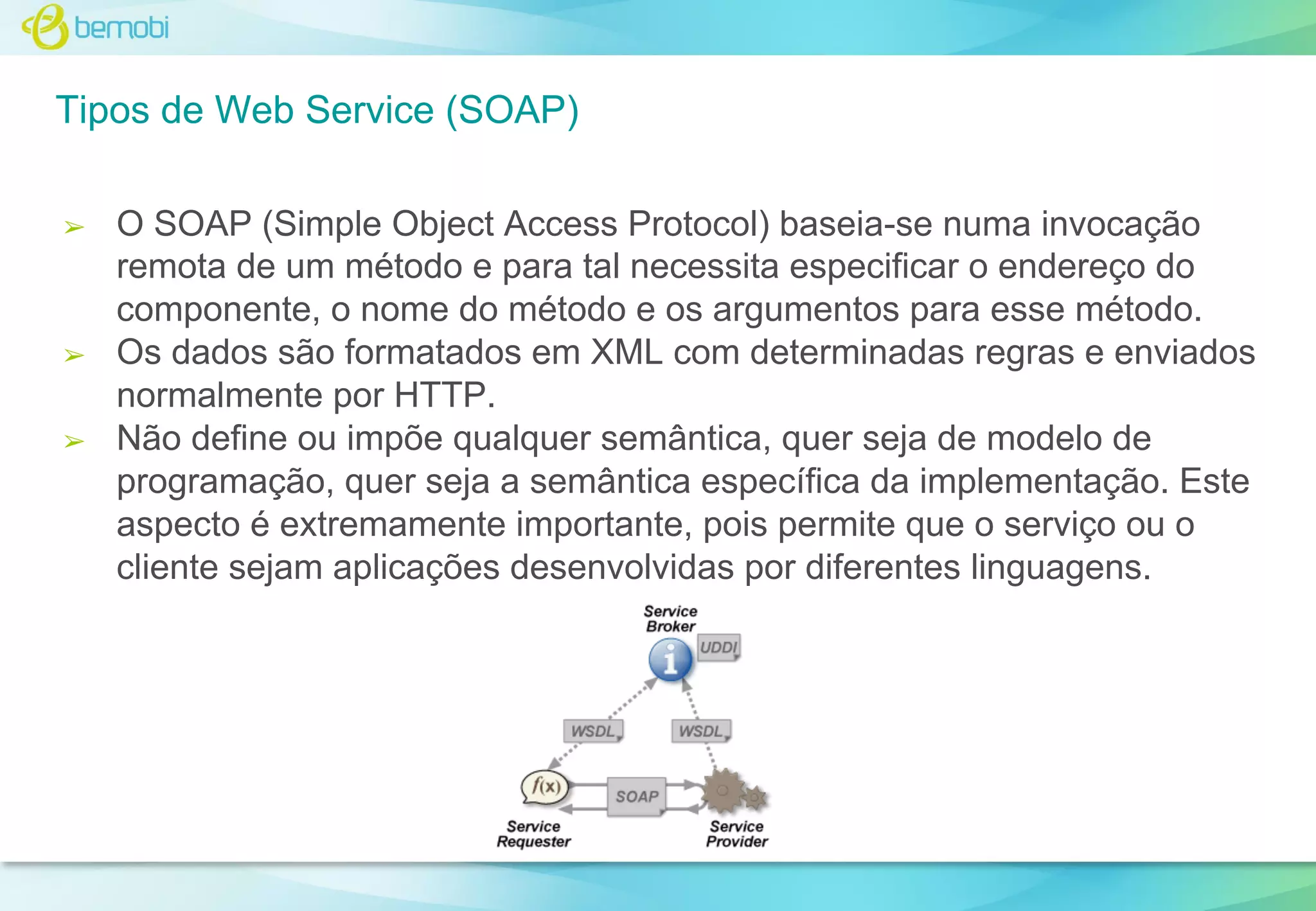 Tipos de Web Service (SOAP)
➢

➢

➢

O SOAP (Simple Object Access Protocol) baseia-se numa invocação
remota de um método e para tal necessita especificar o endereço do
componente, o nome do método e os argumentos para esse método.
Os dados são formatados em XML com determinadas regras e enviados
normalmente por HTTP.
Não define ou impõe qualquer semântica, quer seja de modelo de
programação, quer seja a semântica específica da implementação. Este
aspecto é extremamente importante, pois permite que o serviço ou o
cliente sejam aplicações desenvolvidas por diferentes linguagens.

 