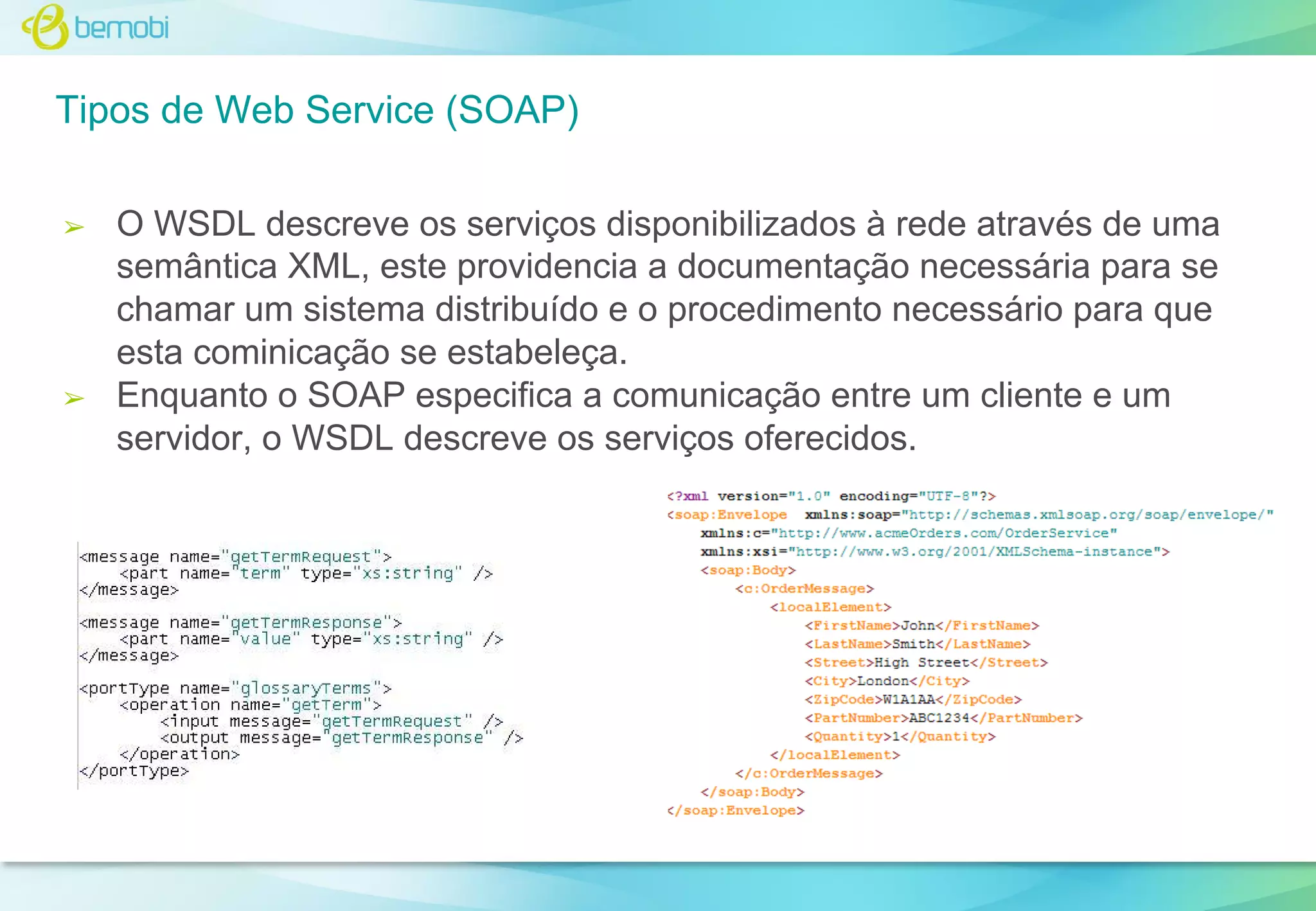 Tipos de Web Service (SOAP)
➢

➢

O WSDL descreve os serviços disponibilizados à rede através de uma
semântica XML, este providencia a documentação necessária para se
chamar um sistema distribuído e o procedimento necessário para que
esta cominicação se estabeleça.
Enquanto o SOAP especifica a comunicação entre um cliente e um
servidor, o WSDL descreve os serviços oferecidos.

 