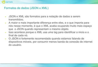 Formatos de dados (JSON x XML)
➢

➢

➢

➢

JSON e XML são formatos para a notação de dados a serem
transmitidos;
A maior e mais importante diferença entre eles, e o que importa para
nós nesse momento, é que o XML acaba ocupando muito mais espaço
que o JSON quando representam o mesmo objeto.
Isso acontece porque o XML usa uma tag para identificar o inicio e o
final de cada nó.
O JSON é fortemente recomendado quando estamos falando de
dispositivos móveis, por consumir menos banda da conexão de internet
do usuário.

 
