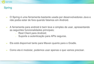 Spring

➢

O Spring é uma ferramenta bastante usada por desenvolvedores Java e
não podia estar de fora quando falamos em Android.

➢

A ferramenta para android é bem leve e simples de usar, apresentando
as seguintes funcionalidades principais:
○ Rest Client para Android;
○ Suporte a autenticação para APIs seguras.

➢

Ela está disponível tanto para Maven quanto para o Gradle.

➢

Como ela é modular, podemos usar apenas o que vamos precisar.

 