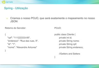 Spring - Utilização

➢

Criamos o nosso POJO, que será exatamente o mapeamento no nosso
JSON:

Retorno do Servidor:

POJO:

{

public class Cliente {
private int id;
private String nome;
private String cpf;
private String endereco;

"cpf": "111222333-00",
"endereco": "Rua das ruas, 9",
"id": "1",
"nome": "Alexandre Antunes"
}

//Getters and Setters
}

 