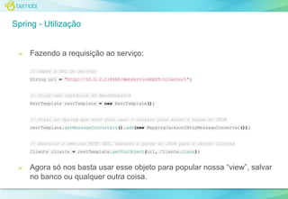 Spring - Utilização

➢

Fazendo a requisição ao serviço:
// Saber a URL do serviço
String url = "http://10.0.2.2:8080/WebServiceREST/cliente/1";

// Criar uma instância do RestTemplate
RestTemplate restTemplate = new RestTemplate();

// Dizer ao Spring que você quer usar o Jackson para fazer o parse do JSON
restTemplate.getMessageConverters().add(new MappingJackson2HttpMessageConverter());

// Executar o mmétodo HTTP GET, fazendo o parse do JSON para o Objeto Cliente
Cliente cliente = restTemplate.getForObject(url, Cliente.class);

➢

Agora só nos basta usar esse objeto para popular nossa “view”, salvar
no banco ou qualquer outra coisa.

 