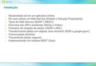 Intodução
➢
➢
➢
➢
➢
➢
➢
➢
➢

Necessidade de ter um aplicativo online;
Por que utilizar um Web Service (Padrão x Solução Proprietária);
Tipos de Web Service (SOAP x REST);
Overview das API’s existentes (String x Volley);
Formatos de notação de dados (JSON x XML);
Transformando dados em objetos Java (Android JSON x google-gson);
Comunicação eficiente;
Transmitindo dados seguros;
Implementando um simples REST Client.

 