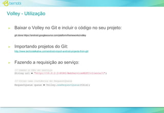 Volley - Utilização
➢

Baixar o Volley no Git e incluir o código no seu projeto:
git clone https://android.googlesource.com/platform/frameworks/volley

➢

Importando projetos do Git:
http://www.technotalkative.com/android-import-android-projects-from-git/

➢

Fazendo a requisição ao serviço:
// Saber a URL do serviço
String url = "http://10.0.2.2:8080/WebServiceREST/cliente/1";
// Criar uma instância do RequestQueue
RequestQueue queue = Volley.newRequestQueue(this);

 