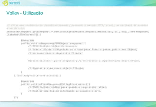 Volley - Utilização
// Criar uma instância do JsonObjectRequest, passando o método HTTP, a url, um callback de sucesso
e um de erro.
JsonObjectRequest jsObjRequest = new JsonObjectRequest(Request.Method.GET, url, null, new Response.
Listener<JSONObject>() {
@Override
public void onResponse(JSONObject response) {
// TODO Incluir código de sucesso.
// Usar a lib de JSON padrão ou o Gson para fazer o parse para o seu Objeto,
// no nosso caso o objeto é o Cliente.
Cliente cliente = parse(response); // Já veremos a implementação desse método.
// Popular a View com o objeto Cliente.
}
}, new Response.ErrorListener() {
@Override
public void onErrorResponse(VolleyError error) {
// TODO Incluir código para quando a requisição falhar.
// Mostrar uma Dialog informando ao usuário o erro.
}
});

 